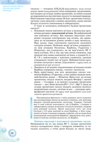 сполуку — сечовину (CH4N2O) (пригадайте, який вчений
уперше провів таку реакцію), стало очевидним, що речовини,
які входять до складу живих організмів, за своїм складом
не відрізняються від хімічних сполук тіл неживої природи.
Нині описано структуру понад 10 млн. органічних сполук,
частину з них виділено з живих організмів, однак значно
більшу кількість синтезовано в лабораторіях.
У чому ж полягають особливості будови органічних
сполук?
˜ Основним типом хімічного зв’язку в молекулах орга-
нічних речовин є ковалентний зв’язок. Це найміцніший
тип хімічного зв’язку. Він виникає внаслідок утво-
рення спільних електронних пар атомів, що приво-
дить до зв’язування різних атомів в одну молекулу.
При цьому пара електронів одночасно належить
сусіднім атомам. Особливо міцні зв’язки утворюють-
ся між атомами Оксигену, Карбону, Гідрогену і
Нітрогену, які становлять, як ви пам’ятаєте, 98 %
маси клітини. Річ у тім, що чим легші елементи, тим
міцніші між ними ковалентні зв’язки, а згадані О, С,
Н і N є найлегшими з хімічних елементів, здатних
утворювати такий тип зв’язків. Найпростішою орга-
нічною сполукою є метан. (Пригадайте з курсу хімії, як
утворюється цей зв’язок.)
˜ Ланцюги зі зв’язаних ковалентними зв’язками атомів
Карбону утворюють основу, «скелет» молекули.
˜ Крім невід’ємних для всіх органічних сполук еле-
ментів Карбону і Гідрогену, в них майже завжди наяв-
ний Оксиген, рідше — Нітроген. Крім того, до складу
органічних сполук можуть входити Фосфор і значно
рідше — Сульфур, а до деяких складних органічних
сполук — ще і йони металів (Fe2+, Cu2+, Mg2+). Іноді до
складу органічних сполук входять залишки молекул
неорганічних сполук, частіше за все — похідних орто-
фосфатної кислоти. (З курсу хімії пригадайте інші особ-
ливості органічних речовин.)
Письменники фантасти у своїх романах часто згадують
про альтернативне життя на далеких планетах, яке можливе
завдяки силіцій органічним сполукам. Справді, Силіцій
має ті самі хімічні властивості, що й Карбон, і утворює в
лабораторних умовах величезну кількість речовин, зокрема
всім відомий силікон. Проте внаслідок того, що атом
Силіцію у 2,5 раза важчий за атом Карбону, а його кова-
лентні зв’язки з іншими атомами слабкіші, він не може бути
повноцінним конкурентом Карбону і формувати такі довгі,
міцні й хімічно активні молекули, як Карбон.
Хімічна структура і властивості органічних сполук.
Незважаючи на те, що понад 98 % складу органічних
сполук складаються лише з чотирьох елементів, їх за-
гальна кількість у сотні разів більша за число неор-
98
МОЛЕКУЛЯРНИЙ РІВЕНЬ
ОРГАНІЗАЦІЇ ЖИВОЇ
ПРИРОДИ
 