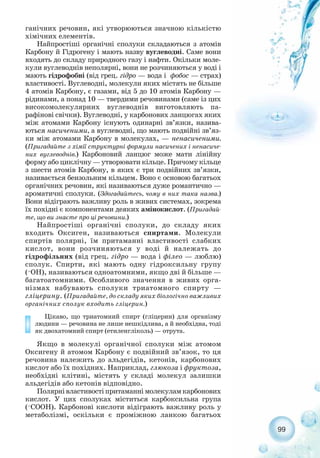 ганічних речовин, які утворюються значною кількістю
хімічних елементів.
Найпростіші органічні сполуки складаються з атомів
Карбону й Гідрогену і мають назву вуглеводні. Саме вони
входять до складу природного газу і нафти. Окільки моле-
кули вуглеводнів неполярні, вони не розчиняються у воді і
мають гідрофобні (від грец. гідро — вода і фобос — страх)
властивості. Вуглеводні, молекули яких містять не більше
4 атомів Карбону, є газами, від 5 до 10 атомів Карбону —
рідинами, а понад 10 — твердими речовинами (саме із цих
високомолекулярних вуглеводнів виготовляють па-
рафінові свічки). Вуглеводні, у карбонових ланцюгах яких
між атомами Карбону існують одинарні зв’язки, назива-
ються насиченими, а вуглеводні, що мають подвійні зв’яз-
ки між атомами Карбону в молекулах, — ненасиченими.
(Пригадайте з хімії структурні формули насичених і ненасиче-
них вуглеводнів.) Карбоновий ланцюг може мати лінійну
форму або циклічну — утворювати кільце. Причому кільце
з шести атомів Карбону, в яких є три подвійних зв’язки,
називається бензольним кільцем. Воно є основою багатьох
органічних речовин, які називаються дуже романтично —
ароматичні сполуки. (Здогадайтесь, чому в них така назва.)
Вони відіграють важливу роль в живих системах, зокрема
їх похідні є компонентами деяких амінокислот. (Пригадай-
те, що ви знаєте про ці речовини.)
Найпростіші органічні сполуки, до складу яких
входить Оксиген, називаються спиртами. Молекули
спиртів полярні, їм притаманні властивості слабких
кислот, вони розчиняються у воді й належать до
гідрофільних (від грец. гідро — вода і філео — люблю)
сполук. Спирти, які мають одну гідроксильну групу
(–ОН), називаються одноатомними, якщо дві й більше —
багатоатомними. Особливого значення в живих орга-
нізмах набувають сполуки триатомного спирту —
гліцерину. (Пригадайте, до складу яких біологічно важливих
органічних сполук входить гліцерин.)
Цікаво, що триатомний спирт (гліцерин) для організму
людини — речовина не лише нешкідлива, а й необхідна, тоді
як двохатомний спирт (етиленгліколь) — отрута.
Якщо в молекулі органічної сполуки між атомом
Оксигену й атомом Карбону є подвійний зв’язок, то ця
речовина належить до альдегідів, кетонів, карбонових
кислот або їх похідних. Наприклад, глюкоза і фруктоза,
необхідні клітині, містять у складі молекул залишки
альдегідів або кетонів відповідно.
Полярнівластивостіпритаманнімолекуламкарбонових
кислот. У цих сполуках міститься карбоксильна група
(–СООН). Карбонові кислоти відіграють важливу роль у
метаболізмі, оскільки є проміжною ланкою багатьох
99
 