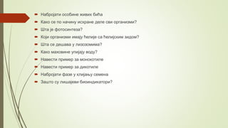  Набројати особине живих бића
 Како се по начину исхране деле сви организми?
 Шта је фотосинтеза?
 Који организми имају ћелије са ћелијским зидом?
 Шта се дешава у лизозомима?
 Како маховине упијају воду?
 Навести пример за монокотиле
 Навести пример за дикотиле
 Набројати фазе у клијању семена
 Зашто су лишајеви биоиндикатори?
 