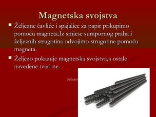 Magnetska svojstvaMagnetska svojstva
 Željezne čavliće i spajalice za papir prikupimoŽeljezne čavliće i spajalice za papir prikupimo
pomoću magneta.Iz smjese sumpornog praha ipomoću magneta.Iz smjese sumpornog praha i
željeznih strugotina odvojimo strugotine pomoćuželjeznih strugotina odvojimo strugotine pomoću
magneta.magneta.
 Željezo pokazuje magnetska svojstva,a ostaleŽeljezo pokazuje magnetska svojstva,a ostale
navedene tvari ne.navedene tvari ne.
željezo
 