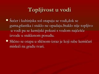 Topljivost u vodiTopljivost u vodi
 Šećer i kuhinjska sol otapaju se vodi,dok seŠećer i kuhinjska sol otapaju se vodi,dok se
guma,plastika i staklo ne opadaju.Staklo nije topljivoguma,plastika i staklo ne opadaju.Staklo nije topljivo
u vodi pa se kemijski pokusi s vodom najčešćeu vodi pa se kemijski pokusi s vodom najčešće
izvode u staklenom posuđu.izvode u staklenom posuđu.
 Slično se otapa u sličnom-izraz je koji rabe kemičariSlično se otapa u sličnom-izraz je koji rabe kemičari
misleći na građu tvari.misleći na građu tvari.
 
