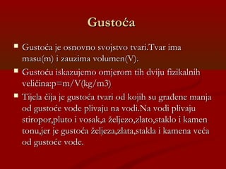 GustoćaGustoća
 Gustoća je osnovno svojstvo tvari.Tvar imaGustoća je osnovno svojstvo tvari.Tvar ima
masu(m) i zauzima volumen(V).masu(m) i zauzima volumen(V).
 Gustoću iskazujemo omjerom tih dviju fizikalnihGustoću iskazujemo omjerom tih dviju fizikalnih
veličina:p=m/V(kg/m3)veličina:p=m/V(kg/m3)
 Tijela čija je gustoća tvari od kojih su građene manjaTijela čija je gustoća tvari od kojih su građene manja
od gustoće vode plivaju na vodi.Na vodi plivajuod gustoće vode plivaju na vodi.Na vodi plivaju
stiropor,pluto i vosak,a željezo,zlato,staklo i kamenstiropor,pluto i vosak,a željezo,zlato,staklo i kamen
tonu,jer je gustoća željeza,zlata,stakla i kamena većatonu,jer je gustoća željeza,zlata,stakla i kamena veća
od gustoće vode.od gustoće vode.
 