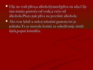  Ulje na vodi pliva,a alkohol(etanol)pliva na ulju.UljeUlje na vodi pliva,a alkohol(etanol)pliva na ulju.Ulje
ima manju gustoću od vode,a veću odima manju gustoću od vode,a veću od
alkohola.Pluto pak pliva na površini alkoholaalkohola.Pluto pak pliva na površini alkohola
 Ako tvar lebdi u nekoj tekućini gustoća im jeAko tvar lebdi u nekoj tekućini gustoća im je
jednaka.Ta se metoda koristi za određivanje sitnihjednaka.Ta se metoda koristi za određivanje sitnih
tijela,poput kristalića.tijela,poput kristalića.
 