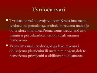 Tvrdoća tvariTvrdoća tvari
 TvrdoćaTvrdoća je važno svojstvo tvari.Kreda ima manjuje važno svojstvo tvari.Kreda ima manju
tvrdoću od porculana,a tvrdoća porculana manja jetvrdoću od porculana,a tvrdoća porculana manja je
od tvrdoće mramora.Prema tome kredu možemood tvrdoće mramora.Prema tome kredu možemo
usitniti u porculanskom tarioniku,ali mramorusitniti u porculanskom tarioniku,ali mramor
nemožemo.nemožemo.
 Vosak ima malu tvrdoću,pa ga lako režemo iVosak ima malu tvrdoću,pa ga lako režemo i
oblikujemo plastičnim ili metalnim nožem,dok tooblikujemo plastičnim ili metalnim nožem,dok to
nemožemo primijeniti u oblikovanju dijamanta.nemožemo primijeniti u oblikovanju dijamanta.
 
