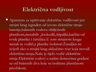 Električna vodljivostElektrična vodljivost
 Aparatura za ispitivanje električne vodljivosti jestAparatura za ispitivanje električne vodljivosti jest
strujni krug izgrađen od izvora električne struje-strujni krug izgrađen od izvora električne struje-
baterije,bakrenih vodova obilježenihbaterije,bakrenih vodova obilježenih
plastikom,metalnih ,,krokodil,,štipaljki,kućišta odplastikom,metalnih ,,krokodil,,štipaljki,kućišta od
tvrde plastike i žaruljice.U tom strujnom krugutvrde plastike i žaruljice.U tom strujnom krugu
metali su vodiči,a plastike izolatori.Žaruljica nemetali su vodiči,a plastike izolatori.Žaruljica ne
svijetli ako u strujni krug uključimo tvar koja nevodisvijetli ako u strujni krug uključimo tvar koja nevodi
električnu struju.Naše je tijelo vodič električneelektričnu struju.Naše je tijelo vodič električne
struje.Električni vodovi u našim domovima građenistruje.Električni vodovi u našim domovima građeni
su od bakrenih živa koje su izolirane plastičnomsu od bakrenih živa koje su izolirane plastičnom
prevlakom.prevlakom.
 