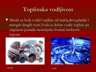 Toplinska vodljivostToplinska vodljivost
 Metali su bolji vodiči topline od stakla,drva,plasike iMetali su bolji vodiči topline od stakla,drva,plasike i
mnogih drugih tvari.Voda je dobar vodič topline pamnogih drugih tvari.Voda je dobar vodič topline pa
zagrijanu posudu nesmijemo hvatati mokromzagrijanu posudu nesmijemo hvatati mokrom
krpom.krpom.
metali voda
 