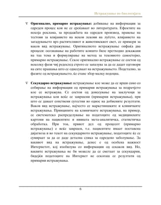Istra`uvawe vo biologijata
6
 Originalno, primarno istra`uvawe: dobivawe na informacii za
odreden proces koi ne se sre}avaat vo literaturata. Efektite na
nekoja reklama, za proda`bata na odreden proizvod, pravewe na
testovi za vlijanieto na nekoi lekovi na lu|eto, vlijanieto na
zagaduvaweto vrz rastitelniot i `ivotinskiot svet, se primeri za
vakov vid istra`uvawe. Originalnoto istra`uvawe opfa}a dva
procesi: osoznavawe na rabotite koi{to bile prethodno doka`ani
na taa tema i formulirawe na metod za tekovnoto samostojno,
primarno istra`uvawe. Sekoe originalno istra`uvawe se sostoi od
nekolku fazi ~ij redosled strogo se zapazuva za da se dadat odgovori
na site pra{awa {to se odnesuvaat na istra`uvaweto. Podetalno, za
fazite od istra`uvaweto, }e stane zbor malku podocna.
 Sekundarno istra`uvawe: istra`uvawe koe mo`e da se vr{i samo so
sobirawe na informacii od primarni istra`uvawa za podra~jeto
koe se istra`uva. Se sostoi od donesuvawe na zaklu~oci za
istra`uvawa koi ve}e se zavr{eni (primarni istra`uvawa), pri
{to se davaat sopstveni sugestii vo odnos na dobienite rezultati.
Vakov vid istra`uvawe, naj~esto se marketin{kite i klini~kite
istra`uvawa. Principite na klini~kite istra`uvawa, na primer,
se sistematsko raspredeluvawe na podatocite od medicinskite
kartoni na pacientite i nivnata meta-analiti~ka, statisti~ka
obrabotka. Pri toa, prviot del od procesot (primarno
istra`uvawe) e ve}e zavr{en, t.e. pacientite imaat postavena
dijagnoza i vo tekot na sekundarnoto istra`uvawe, podatocite }e se
sumiraat za da se dade detalna slika za odredeno zaboluvawe. Za
vakviot vid na istra`uvawe, denes e od osobena va`nost
Internetot, koj izobiluva so informacii od sekakov vid. No,
vakvite istra`uvawa ne bi mo`ele da se smetaat za sekundarni,
bidej}i podatocite na Internet ne sekoga{ se rezultati od
primarni istra`uvawa.
 