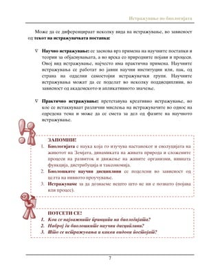 Istra`uvawe vo biologijata
7
ZAPOMNI!
1. Biologijata e nauka koja go izu~uva nastanokot i evolucijata na
`ivotot na Zemjata, dinamikata na `ivata priroda i slo`enite
procesi na razvitok i dvi`ewe na `ivite organizmi, nivnata
funkcija, distribucija i taksonomija.
2. Biolo{kite nau~ni disciplini se podeleni vo zavisnost od
celta na nivnoto prou~uvawe.
3. Istra`uvame za da doznaeme ne{to {to ne ni e poznato (pojava
ili proces).
POTSETI SE!
1. Koi se najva`nite principi na biologijata?
2. Nabroj gi biolo{kite nau~ni disciplini?
3. [to se istra`uvawa i kakvi vidovi postojat?
Mo`e da se diferenciraat nekolku vida na istra`uvawe, vo zavisnost
od tekot na istra`uva~kata postapka:
 Nau~no istra`uvawe: se zasnova vrz primena na nau~nite postapki i
teorii za objasnuvawata, a vo vrska so prirodnite pojavi i procesi.
Ovoj vid istra`uvawe, naj~esto ima prakti~na primena. Nau~nite
istra`uvawa se rabotat vo javni nau~ni institucii ili, pak, od
strana na oddelni samostojni istra`uva~ki grupi. Nau~nite
istra`uvawa mo`at da se podelat vo nekolku poddisciplini, vo
zavisnost od akademskoto i aplikativnoto zna~ewe.
 Prakti~no istra`uvawe: pretstavuva kreativno istra`uvawe, vo
koe se istaknuvaat razli~ni mislewa na istra`uva~ite vo odnos na
odredena tema i mo`e da se smeta za del od fazite na nau~noto
istra`uvawe.
 