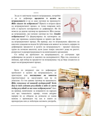 Istra`uvawe vo biologijata
9
*****
Za da go zapo~neme na{eto istra`uvawe, potrebno
e da se definira predmetot i celite na
istra`uvaweto i da se dade odgovor na pra{aweto:
[to sakame da istra`ime? Prvata i vtorata faza
od istra`uva~kiot proces, se tesno povrzani me|u
sebe i naj~esto istovremeno se definiraat. Ne bi
mo`ele da dademe odgovor na pra{aweto: [to sakame
da istra`uvame, ako nemame odgovor na toa: Zo{to
istra`uvame? So formulirawe na odgovorite na
ovie dve pra{awa, kompletirani se prvite dve fazi
od istra`uva~kiot proces. Na primer, ako gi istra`uvame efektite na
kiselite do`dovi na nekoi bez’rbetnici koi `iveat vo po~vata, najprvo gi
definirame predmetot i celite na istra`uvaweto - predmet (nekolku
grupi na po~veni insekti), celi (kako vlijae kiseliot do`d na rastot,
razvitokot i rasprostranuvaweto na ispituvanite organizmi).
So izbor na problemot na istra`uvaweto, se soo~uvame pri
definirawe na celite i zada~ite na eksperimentot. Pri toa, sekoga{ se
vnimava, pri izbor na predmetot na istra`uvawe toj da bide soodveten so
vidot na istra`uva~kiot proces.
*****
Koga so sigurnost sme go definirale
problemot i celite na istra`uvaweto, se
pristapuva kon postavuvawe na hipoteza
(pretpostavka) za zaklu~ocite koi }e gi
doneseme. So toa davame odgovor na pra{aweto:
[to o~ekuvame od na{iot eksperiment? Koga
toj }e dade uspe{ni rezultati i {to }e zna~i
dobar rezultat za nas kako istra`uva~i? Ako,
na primer, ispituvame za vlijanieto na odreden
lek vrz ~ovekovoto zdravje, toga{ sigurno
najprvo }e se obideme da doznaeme so kakva
namena e proizveden toj lek i zo{to se
prepora~uva ili se izbegnuva negovata upotreba.
 