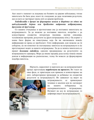 Istra`uvawe vo biologijata
10
Ako lekot e namenet za lekuvawe na bolnite od srcevi zaboluvawa, toga{
hipotezata bi bila deka lekot }e o~ekuvame da dade pozitivni rezultati,
ako so nego se tretiraat grupa lu|e so srcevi problemi.
Hipotezata e proces na formirawe iskazi i tvrdewa vo odnos na
nabquduvanite pojavi ili prethodno napraveni istra`uvawa,
prezemeni od drug izvor.
So na{ite o~ekuvawa i pretpostavki sme ja postavile hipotezata na
istra`uvaweto. Za da mo`eme da postavime hipoteza, potrebno e da
konsultirame soodvetna literatura (vesnici, nau~ni spisanija,
televiziski programi, rezultati od drugi istra`uvawa itn.). Od korist e
kakva bilo forma na izvestuvawe koja bi ni ovozmo`ila pove}e
informacii vo vrska so problemot. Site informacii, koi mo`eme da gi
sobereme, }e ni pomognat vo postavuvawe hipoteza na istra`uvaweto i }e
pretstavuvaat vodi~ za na{eto istra`uvawe. Za da se ispita hipotezata se
pravat pomo{ni hipotezi, odnosno predviduvawe na rezultatite od
istra`uvaweto odnapred. Mora da imame predvid deka kolku pove}e imame
dokazi i informacii na raspolagawe, tolku bi mo`ele da formulirame
podobra hipoteza.
*****
Naj~esto, najdolgiot i najgolem del od istra`uva~kiot
proces pretstavuva izrabotkata na proektot. Vo tekot na
ovaa faza, se pristapuva kon primena i kompletirawe na
site laboratoriski proceduri za dobivawe na soodvetni
rezultati za istra`uvaweto. Vo zavisnost od vidot na
istra`uvaweto, se primenuvaat
tehniki i analizi koi }e odgovorat
na na{ite pobaruvawa od
eksperimentalnoto istra`uvawe.
Na~inot na koj }e istra`uvame go
definira vidot na istra`uvaweto.
 