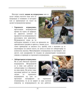 Istra`uvawe vo biologijata
11
Postojat pove}e vidovi na istra`uvawa koi se
delat spored mestoto kade {to se
istra`uva i tehnikite i metodite
koi se primenuvaat vo tekot na
celiot istra`uva~ki proces:
 Terenskoto istra`uvawe,
pretstavuva istra`uva~ki
proces na teren, vo priroda,
vo direkten kontakt so
predmetot na istra`uvaweto:
rastenijata ili `ivotnite.
Istra`uva~ot mo`e da gi
nabquduva pojavite i tekot na procesite vo
originalnata sredina i pritoa e mo`no da se
zemat primeroci za analiza (t.n. probi), koi e nemo`no da se
analiziraat na samoto mesto, pa zatoa se nosat vo laboratorija za
kompletna analiza. Mnogubrojnite istra`uvawa na nau~nicite, niz
svetot, koi sekojdnevno gi gledame vo dokumentarni televiziski
emisii, se primeri za terenskite istra`uvawa.
 Laboratoriski istra`uvawa.
Ne se site biolozi terenski
istra`uva~i. Istra`uva~i
se i onie koi rabotat vo
laboratorija i se vbrojuvaat
vo ovaa grupa. Ne retko, ovie
nau~nici rabotat vo timovi
zaedno so terenskite
istra`uva~i od koi go
prezemaat materijalot od terenskite
istra`uvawa, za da na krajot se dade celosen
izve{taj za istra`uvaweto na koe rabotat.
 