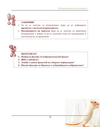 Istra`uvawe vo biologijata
12
POTSETI SE!
1. Nabroj gi fazite od istra`uva~kiot proces!
2. [to e hipoteza?
3. Zo{to e va`en procesot na sobirawe informacii?
4. Navedi primeri za terensko i laboratorisko istra`uvawe!
ZAPOMNI!
1. Za da se zapo~ne so istra`uvawe mora da se definiraat
predmetot i celta na istra`uvaweto.
2. Postavuvaweto na hipoteza pred da se zapo~ne so prakti~no
istra`uvawe e va`no za da se odlu~ime kako }e istra`uvame i
koi metodi }e gi primenime.
 