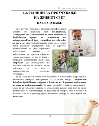 Istra`uvawe vo biologijata
13
1.3. NA^INI ZA PROU^UVAWE
NA @IVIOT SVET
NABQUDUVAWE
Site nau~ni soznanija se temelat vrz informacii
koi{to gi dobivame pri nabquduvawe.
Nabquduvaweto e sposobnost na site `ivotni i
pretstavuva proces na osoznavawe na
nadvore{niot svet preku koristewe na setilata
za vid i za sluh. Nabquduvaweto mo`e da se vr{i
preku razli~ni instrumenti {to gi koristat
istra`uva~ite za {to pouspe{no
nabquduvawe: dvogled (za
nabquduvawe na odredeni pojavi od
golemo rastojanie - ptici vo nivnite
prirodni `iveali{ta) ili, pak,
mikroskop (za nabquduvawe na
pojavite koi ne bi mo`ele da se
zabele`at so golo oko -
mikroorganizmi, kleto~ni
strukturi).
Za da mo`e da se napravi {to pouspe{no i pokonkretno istra`uvawe,
nau~nicite sobiraat informacii od razli~ni izvori. Sobiraweto
podatoci pretstavuva sobirawe i bele`ewe na specifi~ni informacii
vo vrska so istra`uvaweto. Vo tekot na nabquduvaweto, istra`uva~ot
mo`e da gi zabele`i mestoto i vremenskite uslovi kade {to gi vr{i
istra`uvawata, `iveali{teto na vidovite od interes, kako i pojavata i
procesot koi go karakteriziraat `ivotniot ciklus na rastenijata ili
`ivotnite.
 