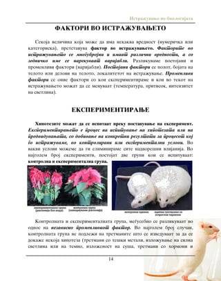 Istra`uvawe vo biologijata
14
FAKTORI VO ISTRA@UVAWETO
Sekoja veli~ina koja mo`e da ima nekakva vrednost (numeri~ka ili
kategoriska), pretstavuva faktor vo istra`uvaweto. Faktorite vo
istra`uvaweto se mnogubrojni i imaat razli~ni vrednosti, a so
zedni~ko ime se narekuvaat varijabli. Razlikuvame postojani i
promenlivi faktori (varijabli). Postojani faktori se polot, bojata na
teloto ili delovi na teloto, lokalitetot na istra`uvawe. Promenlivi
faktori se onie faktori so koi eksperimentirame i koi vo tekot na
istra`uvaweto mo`at da se menuvaat (temperatura, pritisok, intenzitet
na svetlina).
EKSPERIMENTIRAWE
Hipotezite mo`at da se ispitaat preku postavuvawe na eksperiment.
Eksperimentiraweto e proces na ispituvawe na hipotezata ili na
predviduvawata, so dobivawe na konkretni rezultati za procesot koj
go istra`uvame, vo kontrolirani ili eksperimentalni uslovi. Vo
vakvi uslovi mo`eme da gi eliminirame site nadvore{ni vlijanija. Vo
najgolem broj eksperimenti, postojat dve grupi koi se ispituvaat:
kontrolna i eksperimentalna grupa.
Kontrolnata i eksperimentalnata grupa, me|usebno se razlikuvaat vo
odnos na nezavisno promenliviot faktor. Vo najgolem broj slu~ai,
kontrolnata grupa ne podle`i na tretmanite {to se izveduvaat za da se
doka`e nekoja hipoteza (tretmani so te{ki metali, izlo`uvawe na silna
svetlina ili na temno, izlo`enost na su{a, tretmani so hormoni i
 