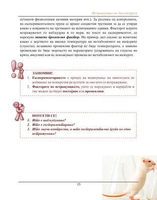 Istra`uvawe vo biologijata
15
ZAPOMNI!
1. Eksperimentiraweto e proces na ispituvawe na hipotezata so
dobivawe na konkretni rezultati za ona {to go istra`uvame.
2. Faktorite vo istra`uvaweto, u{te se narekuvaat i varijabli i
tie mo`at da bidat postojani ili promenlivi.
POTSETI SE!
1. [to e nabquduvawe?
2. [to e eksperimentirawe?
3. [to zna~i kontrolna, a {to eksperimentalna grupa vo edno
istra`uvawe?
ostanati fiziolo{ki aktivni materii itn.). Za razlika od kontrolnata,
na eksperimentalnata grupa se vr{at soodvetni tretmani za da se utvrdi
kakvo e vlijanieto na tretmanot na ispituvanite edinki. Faktorot koj{to
istra`uva~ot go nabquduva i go meri, vo tekot na eksperimentot, se
narekuva zavisno promenliv faktor. Na primer, ako sakame da ispitame
kakvo e dejstvoto na visoka temperatura na metabolizmot na {e}erite
(glukoza), nezavisno promenliv faktor }e bide temperaturata, a zavisno
promenliv }e bide mereweto na parametrite (sodr`inata na glukoza vo
krvta, insulin) koi }e poka`uvaat promena vo metabolizmot na {e}erot.
 
