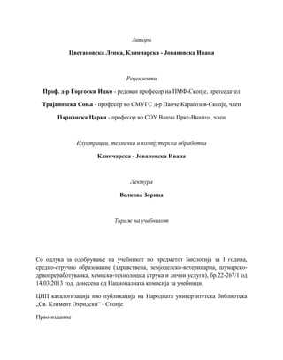 Автори
Цветановска Ленка, Клинчарска - Јовановска Ивана
Рецензенти
Проф. д-р Ѓоргоски Ицко - редовен професор на ПМФ-Скопје, претседател
Трајановска Соња - професор во СМУГС д-р Панче Караѓозов-Скопје, член
Парцанска Царка - професор во СОУ Ванчо Прке-Виница, член
Илустрации, техничка и компјутерска обработка
Клинчарска - Јовановска Ивана
Лектура
Велкова Зорица
Тираж на учебникот
Со одлука за одобрување на учебникот по предметот Биологија за I година,
средно-стручно образование (здравствена, земјоделско-ветеринарна, шумарско-
дрвопреработувачка, хемиско-технолошка струка и лични услуги), бр.22-267/1 од
14.03.2013 год. донесена од Националната комисија за учебници.
ЦИП каталогизација нво публикација на Народната универзитетска библиотека
„Св. Климент Охридски“ - Скопје
Прво издание
 