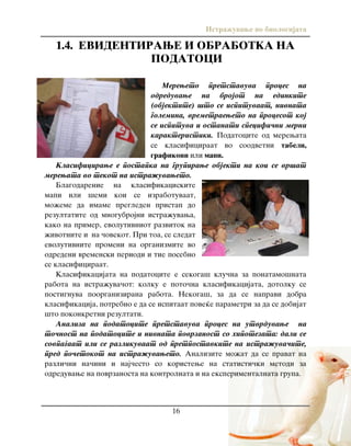 Istra`uvawe vo biologijata
16
1.4. EVIDENTIRAWE I OBRABOTKA NA
PODATOCI
Mereweto pretstavuva proces na
odreduvawe na brojot na edinkite
(objektite) {to se ispituvaat, nivnata
golemina, vremetraeweto na procesot koj
se ispituva i ostanati specifi~ni merni
karakteristiki. Podatocite od merewata
se klasificiraat vo soodvetni tabeli,
grafikoni ili mapi.
Klasificirawe e postapka na grupirawe objekti na koi se vr{at
merewata vo tekot na istra`uvaweto.
Blagodarenie na klasifikaciskite
mapi ili {emi koi se izrabotuvaat,
mo`eme da imame pregleden pristap do
rezultatite od mnogubrojni istra`uvawa,
kako na primer, evolutivniot razvitok na
`ivotnite i na ~ovekot. Pri toa, se sledat
evolutivnite promeni na organizmite vo
odredeni vremenski periodi i tie posebno
se klasificiraat.
Klasifikacijata na podatocite e sekoga{ klu~na za ponatamo{nata
rabota na istra`uva~ot: kolku e poto~na klasifikacijata, dotolku se
postignuva poorganizirana rabota. Nekoga{, za da se napravi dobra
klasifikacija, potrebno e da se ispitaat pove}e parametri za da se dobijat
{to pokonkretni rezultati.
Analiza na podatocite pretstavuva proces na utvrduvawe na
to~nost na podatocite i nivnata povrzanost so hipotezata: dali se
sovpa|aat ili se razlikuvaat od pretpostavkite na istra`uva~ite,
pred po~etokot na istra`uvaweto. Analizite mo`at da se pravat na
razli~ni na~ini i naj~esto so koristewe na statisti~ki metodi za
odreduvawe na povrzanosta na kontrolnata i na eksperimentalnata grupa.
 