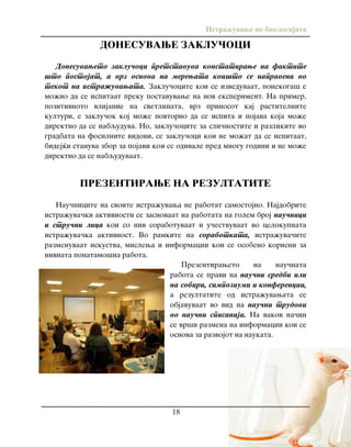 Istra`uvawe vo biologijata
18
DONESUVAWE ZAKLU^OCI
Donesuvaweto zaklu~oci pretstavuva konstatirawe na faktite
{to postojat, a vrz osnova na merewata koi{to se napraveni vo
tekot na istra`uvawata. Zaklu~ocite koi se izveduvaat, ponekoga{ e
mo`no da se ispitaat preku postavuvawe na nov eksperiment. Na primer,
pozitivnoto vlijanie na svetlinata, vrz prinosot kaj rastitelnite
kulturi, e zaklu~ok koj mo`e povtorno da se ispita i pojava koja mo`e
direktno da se nabquduva. No, zaklu~ocite za sli~nostite i razlikite vo
gradbata na fosilnite vidovi, se zaklu~oci koi ne mo`at da se ispitaat,
bidej}i stanuva zbor za pojavi koi se odivale pred mnogu godini i ne mo`e
direktno da se nabquduvaat.
PREZENTIRAWE NA REZULTATITE
Nau~nicite na svoite istra`uvawa ne rabotat samostojno. Najdobrite
istra`uva~ki aktivnosti se zasnovaat na rabotata na golem broj nau~nici
i stru~ni lica koi so niv sorabotuvaat i u~estvuvaat vo celokupnata
istra`uva~ka aktivnost. Vo ramkite na sorabotkata, istra`uva~ite
razmenuvaat iskustva, mislewa i informacii koi se osobeno korisni za
nivnata ponatamo{na rabota.
Prezentiraweto na nau~nata
rabota se pravi na nau~ni sredbi ili
na sobiri, simpoziumi i konferencii,
a rezultatite od istra`uvawata se
objavuvaat vo vid na nau~ni trudovi
vo nau~ni spisanija. Na vakov na~in
se vr{i razmena na informacii koi se
osnova za razvojot na naukata.
 