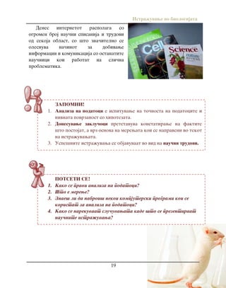 Istra`uvawe vo biologijata
19
ZAPOMNI!
1. Analiza na podatoci e ispituvawe na to~nosta na podatocite i
nivnata povrzanost so hipotezata.
2. Donesuvawe zaklu~oci pretstavuva konstatirawe na faktite
{to postojat, a vrz osnova na merewata koi se napraveni vo tekot
na istra`uvawata.
3. Uspe{nite istra`uvawa se objavuvaat vo vid na nau~ni trudovi.
POTSETI SE!
1. Kako se pravi analiza na podatoci?
2. [to e merewe?
3. Znae{ li da nabroi{ nekoi kompjuterski programi koi se
koristat za analiza na podatoci?
4. Kako se narekuvaat slu~uvawata kade {to se prezentiraat
nau~nite istra`uvawa?
Denes internetot raspolaga so
ogromen broj nau~ni spisanija i trudovi
od sekoja oblast, so {to zna~itelno se
olesnuva na~inot za dobivawe
informacii i komunikacija so ostanatite
nau~nici koi rabotat na sli~na
problematika.
 