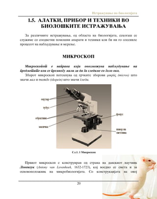 Istra`uvawe vo biologijata
20
1.5. ALATKI, PRIBOR I TEHNIKI VO
BIOLO[KITE ISTRA@UVAWA
Za razli~nite istra`uvawa, od oblasta na biologijata, sekoga{ se
slu`ime so soodvetni pomo{ni aparati i tehniki koi bi ni go olesnile
procesot na nabquduvawe i merewe.
MIKROSKOP
Mikroskopot e naprava koja ovozmo`uva nabquduvawe na
predmetite koi se premnogu mali za da gi sledime so golo oko.
Zborot mikroskop poteknuva od gr~kite zborovi μικρός (micros) {to
zna~i mal i σκοπεῖν (skopein) {to zna~i gleda.
Prviot mikroskop e konstruiran od strana na danskiot nau~nik
Levenhuk (Antony van Levenhoek, 1632-1723), koj voedno se smeta i za
osnovopolo`nik na mikrobiologijata. So konstrukcijata na ovoj
Сл.1. 1 Микроскоп
 