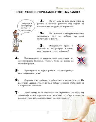 Istra`uvawe vo biologijata
23
PRETPAZLIVOST PRI LABORATORISKA RABOTA
1. Po~ituvajte gi site instrukcii za
rabota i sekoga{ rabotete pod nadzor na
nastavnikot ili drugo odgovorno lice!
2. Ne gi dopirajte instrumentite nitu
hemikaliite bez da dobiete prethodni
instrukcii za rabota!
3. Vnesuvaweto hrana i
pijalaci vo laboratorija i nivno
konsumirawe e strogo zabraneto!
4. Neodgovornoto i nesoodvetnoto odnesuvawe vo
laboratorijata (skokawe, tr~awe), mo`e da dovede do
opasni situacii!
5. Prostorijata vo koja se raboti, sekoga{ treba da
bide dobro provetrena!
6. Odr`uvajte go priborot za rabota ~ist i na svoeto mesto. Na
rabotnoto mesto, postavete go samo laboratoriskiot pribor {to vi
e potreben vo momentot!
7. Hemikaliite ne se ispu{taat vo mijalnikot! Za sekoj vid
hemikalija postoi odredeno mesto kade {to se sobira otpadot od
reagensite koi se koristat vo tekot na eksperimentot!
 