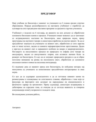 ПРЕДГОВОР
Овој учебник по Биологија е наменет за учениците од I година средно стручно
образование. Поради разнообразноста на наставата учебникот е изработен да
одговара на сите предвидени наставни програми за средните стручни училишта.
Учебникот е поделен на 6 поглавја, во рамките на кои детално се обработени
основните биолошки поими и процеси. Учениците имаат можност да се запознаат
со истражувачките постапки во биологијата, како природна наука, преку
проучување на научните чекори и самостојна изработка на научен проект. За да се
продлабочат знаењата на учениците за живиот свет, обработени се сите царства
кои го чинат истиот, заедно со нивните најкарактеристични претставници. Даден
е преглед на живиот свет и најважните особини на микро и макроорганизмите.
Поглавјето за еволутивните процеси во природата ги опфаќа сите чекори на
еволуцијата, заедно со еволутивните теории, кои оставиле значаен белег за
развојот на биологијата. Со цел да се зачуваат природните ресурси и да се обрне
поголемо внимание на развој на еколошката свест, обработени се основните
еколошки поими и нивоа на еколошка интеграција.
Се надеваме дека со ваквиот приод кон биологијата, ќе побудиме интерес кај
многумина од учениците за понатамошно продлабочено интересирање за оваа
наука.
Со цел да се едуцираат адолесцентите и да се поттикне нивниот начин на
размислување и искажување на сопствените ставови, обработена е тема која се
фокусира на факторите кои делуваат на нарушување на емоционалното и
физичкото здравје на организмот. Преку едукација, самостојно истражување и
дебатирање на одредена тема, се очекува да се согледа важноста за отворена
комуникација помеѓу возрасните и младите лица.
Ви посакуваме успешна работа,
Авторите
 
