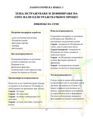 LABORATORISKA VE@BA 1
27
TEMA: ISTRA@UVAWE I DEFINIRAWE NA
SITE FAZI OD ISTRA@UVA^KIOT PROCES
NIKNEWE NA SEME
Potrebni materijali za rabota:
-seme od p~enica ili ja~men
-Petrievi sadovi
-filterna hartija
-linijar
-fotoaparat
Cel na istra`uvaweto:
Eksperimentirawe so razli~ni
uslovi za niknewe na seme.
Vlijanieto na
fizi~kite faktori
(temperatura i svetlina) na ovoj
proces vo period od 10 dena.
Plan na istra`uvaweto:
Semenskiot materijal se postavuva
vo Petriev sad. Probite se
postavuvaat na razli~ni uslovi:
1 grupa - pokrieni vo Petrievka na
toplo, suvo i osvetleno mesto
2 grupa (kontrola) - pokrieni vo
Petrievka na toplo, vla`no i
osvetleno mesto
3 grupa - vo Petrievka pokrieni so
vla`na filterna hartija vo
fri`ider
4 grupa - nepokrieni vo vla`na
sredina, na svetlo i toplo mesto
Organizacija na istra`uvaweto:
Podelete se vo 3 rabotni grupi. Sekoja
od grupite }e postavi po 10 semiwa za
nabquduvawe na promenite pri ‘rtewe:
1 grupa - bez voda
2 grupa - bez svetlina
3 grupa - na niska temperatura, bez
svetlina
4 grupa - so voda, svetlina, toplina i
vozduh
Tek na istra`uvaweto:
Sekoja grupa }e vr{i nabquduvawe
na promenite koi se slu~uvaat sekoi
dva dena, vo period od 10 dena. Se
brojat semiwata koi po~nale da
niknat, se meri brojot i dol`inata
na koren~iwata koi se formiraat.
Od sekoe nabquduvawe napravete
fotografii od va{iot eksperiment.
 
