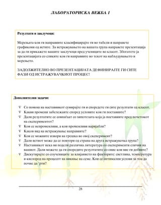 LABORATORISKA VE@BA 1
28
Rezultati i zaklu~oci:
Merewata koi gi napravivte klasificirajte gi vo tabeli i napravete
grafikoni od istite. Za istra`uvaweto na va{ata grupa napravete prezentacija
za da gi prika`ete va{ite zaklu~oci pred u~enicite vo klasot. Zbogatete ja
prezentacijata so slikite koi gi napravivte vo tekot na nabquduvaweto i
mereweto.
ZADOL@ITELNO VO PREZENTACIJATA DEFINIRAJTE GI SITE
FAZI OD ISTRA@UVA^KIOT PROCES!
Dopolnitelni zada~i:
 So pomo{ na nastavnikot sumirajte gi i sporedete gi site rezultati od klasot.
 Kakvi promeni zabele`avte spored uslovite koi gi postavivte?
 Dali rezultatite se sovpa|aat so hipotezata koja ja postavivte pred po~etokot
na eksperimentot?
 Koi se nepromenlivi, a koi promenlivi varijabli?
 Kakov vid na istra`uvawe napravivte?
 Koi se mo`nite izvori na gre{ka vo ovoj eksperiment?
 Dali istiot mo`e da se povtori od strana na druga istra`uva~ka grupa?
 Nastavnikot neka vi podeli razli~na literatura so eksperimenti sli~ni na
va{iot. Dali mo`ete da gi sporedite rezultatite so onie koi vie gi dobivte?
 Diskutirajte so sou~enicite za vlijanieto na faktorite: svetlina, temperatura
i kislorod na procesot na niknwe na seme. Koi se optimalni uslovi za toa da
po~ne da ‘rti?
 