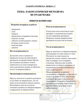 LABORATORISKA VE@BA 2
29
TEMA: LABORATORISKI METODI NA
ISTRA@UVAWE
MIKROSKOPIRAWE
Potrebni materijali za rabota:
-mikroskop
-lupa
-pinceta
-predmetni i pokrivni staklenca
-kapalka za voda
-objekti za nabquduvawe: vlakno
od pamuk, volna i kosa
-pamu~na krpa
-alkohol
Cel na istra`uvaweto:
Da nau~ite kako se rakuva so
mikroskop i kako da podgotvuvate
preparati od najednostavni objekti.
Da gi uvidite razlikite pome|u
koristeweto na lupa i mikroskop,
kako i razli~nata gradba na objektite
koi }e gi mikroskopirate.
Plan na istra`uvaweto:
Sekoj od vas neka podgotvi po eden
preparat i zaedni~ki razgledajte
gi site napraveni preparati.
Napravete vodeni mikroskopski
preparati od sekoj tip na vlakna.
Organizacija na istra`uvaweto:
Pred da zapo~nete so rabota povtorete
gi delovite na mikroskopot. Za toa
mo`e da vi poslu`i i slikata podolu.
Nastavnikot neka vi gi poso~i
osnovnite pravila na mikroskopirawe
i odr`uvawe na mikroskopite.
Tek na istra`uvaweto:
Pred da zapo~nete so mikroskopirawe
nabquduvajte po edno vlakno so lupa.
Postavete po edno vlakno na
predmetno stalko, kapnete edna kapka
voda i pokrijte gi so pokrivno
staklence. Dokolku ima potreba
vnimatelno so pinceta istisnete gi
meur~iwata od vozduh i vi{okot na
voda od preparatite.
Mikroskopirajte na najmalo
zgolemuvawe i nacrtajte go ona {to go
gledate na vidnoto pole. Razgledajte
go va{iot preparat i na pogolemo
zgolemuvawe. Sporedete gi crte`ite
od sekoe zgolemuvawe, kako i onie od
drugite tipovi na vlakna koi gi
nabquduvavte!
 