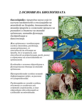 2.OSNOVI NA BIOLOGIJATA
Biologijata e prirodna nauka koja go
izu~uva nastanokot i evolucijata na
`ivotot na Zemjata, dinamikata na
`ivata priroda i slo`enite procesi na
razvitok i dvi`ewe na `ivite
organizmi, nivnata funkcija,
distribucija i
taksonomija.
@iv organizam e kontinuiran
sistem (`ivotni, rastenija,
mikroorganizmi), so
sposobnost da odgovara na
drazbi, da se ishranuva, ima
sposobnost za reprodukcija, rast, razvoj
i odr`uvawe na homeostazata vo
organizmot.
Kletkata e osnovna strukturna i
funkcionalna edinica na `ivite
organizmi.
Prokariotskite kletki nemaat
diferencirano jadro, za razlika
od eukariotskite.
Rastenijata vo svoite kletki,
oblo`eni so kleto~en yid,
sodr`at hloroplasti, a ovie
strukturi otsustvuvaat vo
kletkite na `ivotnite.
 