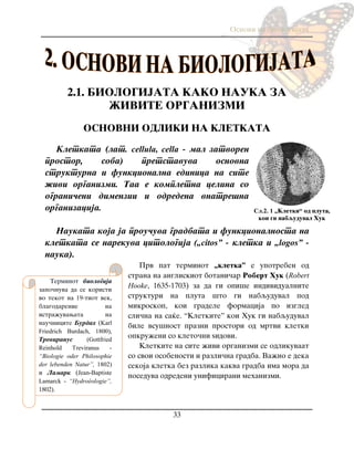 Osnovi na biologijata
33
2.1. BIOLOGIJATA KAKO NAUKA ZA
@IVITE ORGANIZMI
OSNOVNI ODLIKI NA KLETKATA
Kletkata (lat. cellula, cella - mal zatvoren
prostor, soba) pretstavuva osnovna
strukturna i funkcionalna edinica na site
`ivi organizmi. Taa e kompletna celina so
ograni~eni dimenzii i odredena vnatre{na
organizacija.
Naukata koja ja prou~uva gradbata i funkcionalnosta na
kletkata se narekuva citologija („citos” - kletka i „logos” -
nauka).
Prv pat terminot „kletka” e upotreben od
strana na angliskiot botani~ar Robert Huk (Robert
Hooke, 1635-1703) za da gi opi{e individualnite
strukturi na pluta {to gi nabquduval pod
mikroskop, koi gradele formacija po izgled
sli~na na sa}e. “Kletkite” koi Huk gi nabquduval
bile vsu{nost prazni prostori od mrtvi kletki
opkru`eni so kleto~ni yidovi.
Kletkite na site `ivi organizmi se odlikuvaat
so svoi osobenosti i razli~na gradba. Va`no e deka
sekoja kletka bez razlika kakva gradba ima mora da
poseduva odredeni unificirani mehanizmi.
Сл.2. 1 „Kletki“ od pluta,
koi gi nabquduval Huk
Terminot biologija
zapo~nuva da se koristi
vo tekot na 19-tiot vek,
blagodarenie na
istra`uvawata na
nau~nicite Burdah (Karl
Friedrich Burdach, 1800),
Treviranus (Gottfried
Reinhold Treviranus -
“Biologie oder Philosophie
der lebenden Natur”, 1802)
i Lamark (Jean-Baptiste
Lamarck - “Hydroéologie”,
1802).
 