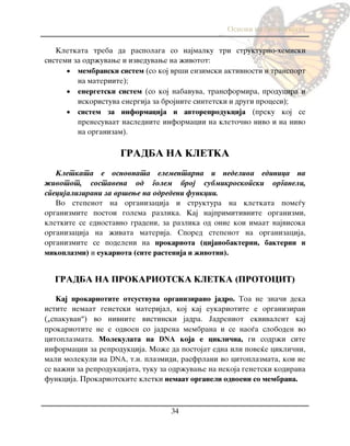Osnovi na biologijata
34
Kletkata treba da raspolaga so najmalku tri strukturno-hemiski
sistemi za odr`uvawe i izveduvawe na `ivotot:
 membranski sistem (so koj vr{i enzimski aktivnosti i transport
na materiite);
 energetski sistem (so koj nabavuva, transformira, producira i
iskoristuva energija za brojnite sintetski i drugi procesi);
 sistem za informacija i avtoreprodukcija (preku koj se
prenesuvaat naslednite informacii na kleto~no nivo i na nivo
na organizam).
GRADBA NA KLETKA
Kletkata e osnovnata elementarna i nedeliva edinica na
`ivotot, sostavena od golem broj submikroskopski organeli,
specijalizirani za vr{ewe na odredeni funkcii.
Vo stepenot na organizacija i struktura na kletkata pome|u
organizmite postoi golema razlika. Kaj najprimitivnite organizmi,
kletkite se ednostavno gradeni, za razlika od onie koi imaat najvisoka
organizacija na `ivata materija. Spored stepenot na organizacija,
organizmite se podeleni na prokariota (cijanobakterii, bakterii i
mikoplazmi) i eukariota (site rastenija i `ivotni).
GRADBA NA PROKARIOTSKA KLETKA (PROTOCIT)
Kaj prokariotite otsustvuva organizirano jadro. Toa ne zna~i deka
istite nemaat genetski materijal, koj kaj eukariotite e organiziran
(„spakuvan“) vo nivnite vistinski jadra. Jadreniot ekvivalent kaj
prokariotite ne e odvoen so jadrena membrana i se nao|a sloboden vo
citoplazmata. Molekulata na DNA koja e cikli~na, gi sodr`i site
informacii za reprodukcija. Mo`e da postojat edna ili pove}e cikli~ni,
mali molekuli na DNA, t.n. plazmidi, rasfrlani vo citoplazmata, koi ne
se va`ni za reprodukcijata, tuku za odr`uvawe na nekoja genetski kodirana
funkcija. Prokariotskite kletki nemaat organeli odvoeni so membrana.
 