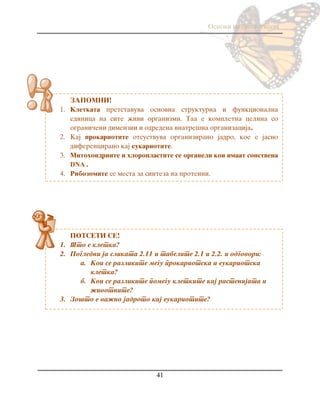 Osnovi na biologijata
41
ZAPOMNI!
1. Kletkata pretstavuva osnovna strukturna i funkcionalna
edinica na site `ivi organizmi. Taa e kompletna celina so
ograni~eni dimenzii i odredena vnatre{na organizacija.
2. Kaj prokariotite otsustvuva organizirano jadro, koe e jasno
diferencirano kaj eukariotite.
3. Mitohondriite i hloroplastite se organeli koi imaat sopstvena
DNA .
4. Ribozomite se mesta za sinteza na proteini.
POTSETI SE!
1. [to e kletka?
2. Pogledni ja slikata 2.11 i tabelite 2.1 i 2.2. i odgovori:
a. Koi se razlikite me|u prokariotska i eukariotska
kletka?
b. Koi se razlikite pome|u kletkite kaj rastenijata i
`ivotnite?
3. Zo{to e va`no jadroto kaj eukariotite?
 