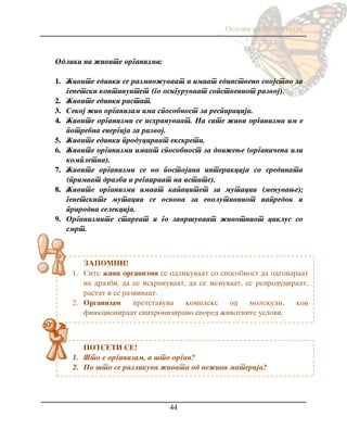 Osnovi na biologijata
44
ZAPOMNI!
1. Site `ivi organizmi se odlikuvaat so sposobnost da odgovaraat
na drazbi, da se ishranuvaat, da se menuvaat, se reproduciraat,
rastat i se razvivaat.
2. Organizam pretstavuva kompleks od molekuli, koi
finkcioniraat sinhronizirano spored `ivotnite uslovi.
POTSETI SE!
1. [to e organizam, a {to organ?
2. Po {to se razlikuva `ivata od ne`iva materija?
Odliki na `ivite organizmi:
1. @ivite edinki se razmno`uvaat i imaat edinstveno svojstvo za
genetski kontinuitet (go osiguruvaat sopstveniot razvoj).
2. @ivite edinki rastat.
3. Sekoj `iv organizam ima sposobnost za respiracija.
4. @ivite organizmi se ishranuvaat. Na site `ivi organizmi im e
potrebna energija za razvoj.
5. @ivite edinki produciraat ekskreti.
6. @ivite organizmi imaat sposobnost za dvi`ewe (organi~ena ili
kompletna).
7. @ivite organizmi se vo postojana interakcija so sredinata
(primaat drazbi i regairaat na istite).
8. @ivite organizmi imaat kapacitet za mutacii (menuvawe);
genetskite mutacii se osnova za evolutivniot napredok i
prirodna selekcija.
9. Organizmite stareat i go zavr{uvaat `ivotniot ciklus so
smrt.
 