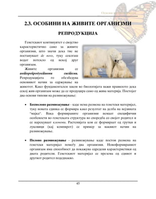 Osnovi na biologijata
45
2.3. OSOBINI NA @IVITE ORGANIZMI
REPRODUKCIJA
Genetskiot kontinuitet e svojstvo
karakteristi~no samo za `ivite
organizmi, {to zna~i deka tie ne
postanuvaat de novo, tuku sekoga{
vodat poteklo od nekoj drug
organizam.
@ivite organizmi se
avtoreproduktivni sistemi.
Reprodukcijata go obezbeduva
osnovniot na~in za odr`uvawe na
`ivotot. Kako fundamentalen zakon vo biologijata va`i praviloto deka
sekoj `iv organizam mo`e da se producira samo od `iva materija. Postojat
dva osnovi tipovi na razmno`uvawe:
 Bespolovo razmno`uvawe - kade nema razmena na genetski materijal,
tuku novata edinka se formira kako rezultat na delba na nejzinata
“majka“. Vaka formiranite organizmi nemaat specifi~ni
osobenosti vo genetskata struktura vo sporedba so svojot roditel i
se narekuvaat klonovi. Rastenijata koi se formiraat od grutki i
lukovici (kaj kompirot) se primer za vakviot na~in na
razmno`uvawe.
 Polovo razmno`uvawe - razmno`uvawe kade postoi razmena na
genetski materijal pome|u dva organizmi. Novoformiraniot
organizam ima sposobnost da poka`uva odredeni karakteristiki od
dvata roditeli. Genetskiot materijal se prezema od edniot i
drugiot roditel podednakvo.
 