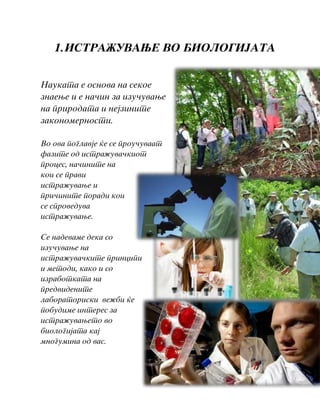 1.ISTRA@UVAWE VO BIOLOGIJATA
Naukata e osnova na sekoe
znaewe i e na~in za izu~uvawe
na prirodata i nejzinite
zakonomernosti.
Vo ova poglavje }e se prou~uvaat
fazite od istra`uva~kiot
proces, na~inite na
koi se pravi
istra`uvawe i
pri~inite poradi koi
se sproveduva
istra`uvawe.
Se nadevame deka so
izu~uvawe na
istra`uva~kite principi
i metodi, kako i so
izrabotkata na
predvidenite
laboratoriski ve`bi }e
pobudime interes za
istra`uvaweto vo
biologijata kaj
mnogumina od vas.
 