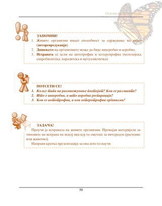 Osnovi na biologijata
50
ZAPOMNI!
1. @ivite organizmi imaat sposobnost za odr`uvawe na vidot
(avtoreprodukcija).
2. Di{eweto na organizmite mo`e da bide anaerobno i aerobno.
3. Ishranata se deli na avtotrofna i heterotrofna (holozojska,
saprobiontska, parazitska i mutualisti~ka).
POTSETI SE!
1. Kolku tipa na razmno`uvawe postojat? Koi se razlikite?
2. [to e anaerobna, a {to aerobna respiracija?
3. Koi se avtotrofni, a koi heterotrofni organizmi?
ZADA^A!
Prou~i ja ishranata na `ivite organizmi. Pronajdi materijali za
tipovite na ishrana na nekoj vid koj go smeta{ za interesen (rastenie
ili `ivotno).
Napravi kratka prezentacija za ona {to go nau~i.
 
