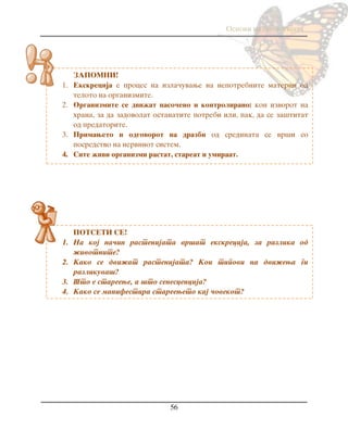 Osnovi na biologijata
56
ZAPOMNI!
1. Ekskrecija e proces na izla~uvawe na nepotrebnite materii od
teloto na organizmite.
2. Organizmite se dvi`at naso~eno i kontrolirano: kon izvorot na
hrana, za da zadovolat ostanatite potrebi ili, pak, da se za{titat
od predatorite.
3. Primaweto i odgovorot na drazbi od sredinata se vr{i so
posredstvo na nervniot sistem.
4. Site `ivi organizmi rastat, stareat i umiraat.
POTSETI SE!
1. Na koj na~in rastenijata vr{at ekskrecija, za razlika od
`ivotnite?
2. Kako se dvi`at rastenijata? Koi tipovi na dvi`ewa gi
razlikuva{?
3. [to e stareewe, a {to senescencija?
4. Kako se manifestira stareeweto kaj ~ovekot?
 