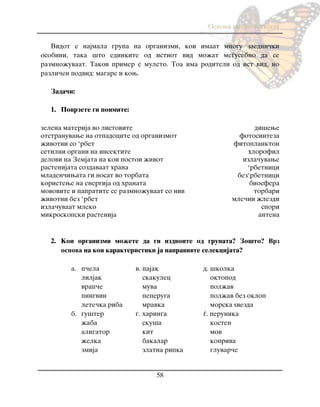 Osnovi na biologijata
58
Vidot e najmala grupa na organizmi, koi imaat mnogu zaedni~ki
osobini, taka {to edinkite od istiot vid mo`at me|usebno da se
razmno`uvaat. Takov primer e muleto. Toa ima roditeli od ist vid, no
razli~en podvid: magare i kow.
Zada~i:
1. Povrzete gi poimite:
zelena materija vo listovite di{ewe
otstranuvawe na otpadocite od organizmot fotosinteza
`ivotni so „rbet fitoplankton
setilni organi na insektite hlorofil
delovi na Zemjata na koi postoi `ivot izla~uvawe
rastenijata sozdavaat hrana „rbetnici
mladen~iwata gi nosat vo torbata bez„rbetnici
koristewe na energija od hranata biosfera
movovite i papratite se razmno`uvaat so niv torbari
`ivotni bez „rbet mle~ni `lezdi
izla~uvaat mleko spori
mikroskopski rastenija antena
2. Koi organizmi mo`ete da gi izdvoite od grupata? Zo{to? Врз
oснова na koi karakteristiki ja napravivte selekcijata?
a. p~ela v. pajak d. {kolka
liljak skakulec oktopod
vrap~e muva pol`av
pingvin peperuga pol`av bez oklop
lete~ka riba mravka morska yvezda
b. gu{ter g. haringa |. perunika
`aba sku{a kosten
aligator kit mov
`elka bakalar kopriva
zmija zlatna ripka gluvar~e
 