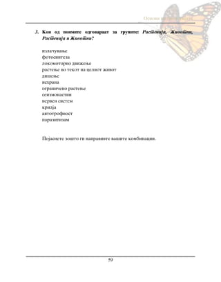 Osnovi na biologijata
59
3. Koi od poimite odgovaraat za grupite: Rastenija, @ivotni,
Rastenija i @ivotni?
izla~uvawe
fotosinteza
lokomotorno dvi`ewe
rastewe vo tekot na celiot `ivot
di{ewe
ishrana
ograni~eno rastewe
seizmonastii
nerven sistem
krilja
avtotrofnost
parazitizam
Pojasnete zo{to gi napravivte va{ite kombinacii.
 