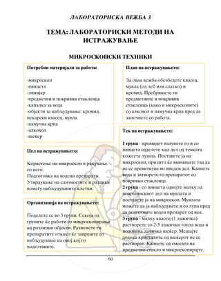 LABORATORISKA VE@BA 3
60
TEMA: LABORATORISKI METODI NA
ISTRA@UVAWE
MIKROSKOPSKI TEHNIKI
Cel na istra`uvaweto:
Koristewe na mikroskop i rakuvawe
so nego.
Podgotovka na vodeni preparati.
Utvrduvawe na sli~nostite i razliki
pome|u nabquduvanite kletki.
Plan na istra`uvaweto:
Za ovaa ve`ba obezbedete kvasec,
muvla (od leb ili slatko) i
kromid. Prebri{ete gi
predmetnite i pokrivni
staklenca (kako i mikroskopite)
so alkohol i pamu~na krpa pred da
zapo~nete so rabota.
Organizacija na istra`uvaweto:
Podelete se vo 3 grupi. Sekoja od
grupite }e raboti so mikroskopirawe
na razli~ni objekti. Razmenete gi
preparatite otkako }e zavr{ite so
nabquduvawe na onoj koj go
podgotvivte.
Tek na istra`uvaweto:
1 grupa - kromidot izlupete go i so
pinceta oddelete mal del od tenkata
ko`esta lu{pa. Postavete ja na
mikroskop, pri {to }e vnimavate taa da
ne se previtkuva vo nieden del. Kapnete
voda i zatvorete go preparatot so
pokrivno staklence.
2 grupa - so pinceta odvojte malku od
povr{inskiot del na muvlata i
postavete ja na mikroskop. Muvlata
mo`ete da ja nabquduvate i so lupa pred
da podgotvite voden preparat od nea.
3 grupa - malku kvasec (1 la`i~ka)
rastvorete so 2-3 la`i~ki topla voda i
polovina la~i~ka {e}er. Me{ajte
dodeka kristalite od {e}erot ne se
rastvorat. Kapnete od smesata na
predmetno staklo i mikroskopirajte.
Potrebni materijali za rabota:
-mikroskop
-pinceta
-linijar
-predmetni i pokrivni staklenca
-kapalka za voda
-objekti za nabquduvawe: kromid,
pekarski kvasec, muvla
-pamu~na krpa
-alkohol
-{e}er
 