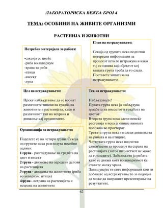 LABORATORISKA VE@BA BROJ 4
62
TEMA: OSOBINI NA @IVITE ORGANIZMI
RASTENIJA I @IVOTNI
Cel na istra`uvaweto:
Preku nabquduvawe da se voo~at
razli~nite tipovi na gradba na
`ivotnite i rastenijata, kako i
razli~niot tip na ishrana i
dvi`ewe kaj organizmite.
Plan na istra`uvaweto:
Sekoja od grupite neka podgotvi
interesni informacii za
procesot {to go istra`uva i kako
toj se odviva kaj objektot koj
va{ata grupa treba da go sledi.
Postavete hipoteza na
istra`uvaweto.
Organizacija na istra`uvaweto:
Podelete se vo ~etiri grupi. Sekoja
od grupite neka razgleduva posebni
odliki:
1 grupa - razgleduvawe na gradbta na
cvet i insekt
2 grupa - dvi`ewe na odredeni delovi
na rastenijata
3 grupa - dvi`ewe na `ivotnite (riba
vo akvarium, ptici)
4grupa - ishrana na rastenijata i
ishrana na `ivotnite
Tek na istra`uvaweto:
Nabquduvajte!
Prvata grupa neka ja nabquduva
gradbata na insektot i gradbata na
cvetot.
Vtorata grupa neka sledi pove}e
rastenija i neka ja opi{e nivnata
polo`ba vo prostorot.
Tretata grupa neka gi sledi dvi`ewata
na ribata i na pticite.
^etvrtata grupa neka podgotvi
sliki/{emi za procesot na shrana na
rastenijata (zatoa {to istiot ne mo`e
da go sledite). Zabele`ite ja ribata
kako se dvi`i koga vo akvariumot }e
stavite malku hrana.
Zapi{uvajte gi site informacii koi gi
dobivate od istra`uvaweto za podocna
da mo`e da napravite prezentirawe na
rezultatite.
Potrebni materijali za rabota:
-saksija so cve}e
-riba vo akvarium
-hrana za ribi
-ptici
-insekt
-lupa
 