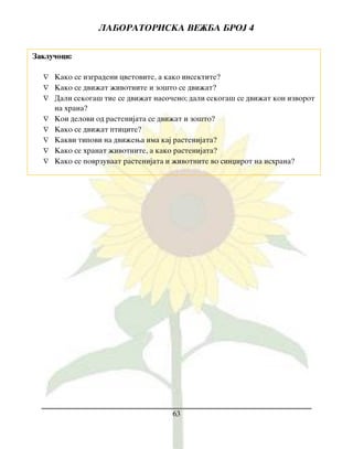 LABORATORISKA VE@BA BROJ 4
63
Zaklu~oci:
 Kako se izgradeni cvetovite, a kako insektite?
 Kako se dvi`at `ivotnite i zo{to se dvi`at?
 Dali sekoga{ tie se dvi`at naso~eno; dali sekoga{ se dvi`at kon izvorot
na hrana?
 Koi delovi od rastenijata se dvi`at i zo{to?
 Kako se dvi`at pticite?
 Kakvi tipovi na dvi`ewa ima kaj rastenijata?
 Kako se hranat `ivotnite, a kako rastenijata?
 Kako se povrzuvaat rastenijata i `ivotnite vo sinxirot na ishrana?
 