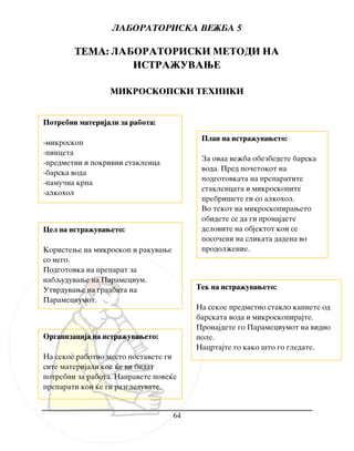 LABORATORISKA VE@BA 5
64
TEMA: LABORATORISKI METODI NA
ISTRA@UVAWE
MIKROSKOPSKI TEHNIKI
Cel na istra`uvaweto:
Koristewe na mikroskop i rakuvawe
so nego.
Podgotovka na preparat za
nabquduvawe na Paramecium.
Utvrduvawe na gradbata na
Parameciumot.
Plan na istra`uvaweto:
Za ovaa ve`ba obezbedete barska
voda. Pred po~etokot na
podgotovkata na preparatite
staklencata i mikroskopite
prebri{ete gi so alkohol.
Vo tekot na mikroskopiraweto
obidete se da gi pronajdete
delovite na objektot koi se
poso~eni na slikata dadena vo
prodol`enie.
Organizacija na istra`uvaweto:
Na sekoe rabotno mesto postavete gi
site materijali koe }e vi bidat
potrebni za rabota. Napravete pove}e
preparati koi }e gi razgleduvate.
Tek na istra`uvaweto:
Na sekoe predmetno staklo kapnete od
barskata voda i mikroskopirajte.
Pronajdete go Parameciumot na vidno
pole.
Nacrtajte go kako {to go gledate.
Potrebni materijali za rabota:
-mikroskop
-pinceta
-predmetni i pokrivni staklenca
-barska voda
-pamu~na krpa
-alkohol
 