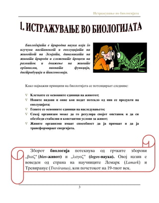 Istra`uvawe vo biologijata
3
Zborot biologija poteknuva od gr~kite zborovi
„" (bios-`ivot) i „” (logos-nauka). Ovoj naziv e
voveden od strana na nau~nicite Lemark (Lamark) i
Treviranus (Treviranus), kon po~etokot na 19-tiot vek.
Biologijata e prirodna nauka koja go
izu~uva nastanokot i evolucijata na
`ivotot na Zemjata, dinamikata na
`ivata priroda i slo`enite procesi na
razvitok i dvi`ewe na `ivite
organizmi, nivnata funkcija,
distribucija i taksonomija.
Kako najva`ni principi na biologijata se potenciraat slednive:
 Kletkite se osnovnite edinici na `ivotot;
 Novite vidovi i onie koi vodat poteklo od niv se produkti na
evolucijata;
 Genite se osnovnite edinici na nasleduvaweto;
 Sekoj organizam mo`e da go regulira svojot opstanok i da si
obezbedi stabilni i konstantni uslovi za `ivot;
 @ivite organizmi imaat sposobnost da ja primaat i da ja
transformiraat energijata.
 