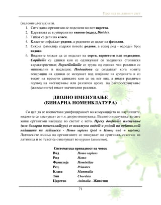 Pregled na `iviot svet
71
(paleontologija) itn.
1. Site `ivi organizmi se podeleni vo pet carstva.
2. Carstvata se grupirani vo tipovi (oddel, Divisio).
3. Tipot se deli na klasi.
4. Klasite opfa}aat redovi, a redovite se delat na familii.
5. Sekoja familija sodr`i pove}e rodovi, a sekoj rod - odreden broj
vidovi.
6. Vidovite mo`at da se podelat na sorti, varieteti ili podvidovi.
Sortite se edinki koi se odlikuvaat so zaedni~ki stopanski
karakteristiki; Varietetite se grupa od edinki ~ii razliki se
minimalni i nasledni; Podvidovi se sozdavaat koga novite
generacii na edinki se menuvaat pod vlijanie na sredinata i so
tekot na vremeto edinkite koi se od ist vid, a imaat razli~en
period na nastanuvawe ili razli~en areal na rasprostranuvawe
(`iveali{te) imaat zna~itelni razliki.
DVOJNO IMENUVAWE
(BINARNA NOMENKLATURA)
So cel da se vospostavi unificiranost vo komukacijata na nau~nicite,
vidovite se imenuvaat so t.n. dvojno imenuvawe. Vakvoto imenuvawe za site
`ivi organizmi nasekade vo svetot e isto. Preku dvojnoto imenuvawe
(ili binarna nomenklatura) se iska`uva vidot i rodot na organizmot
napi{ani na latinski - Homo sapiens (rod = Homo; vid = sapiens).
Latinskite imiwa na organizmite se pi{uvaat vo original, sekoga{ na
latinica i vo tekst se ozna~uvaat vo kurziv (zakoseno).
Sistematska pripadnost na ~ovek
Vid Homo sapiens
Rod Homo
Familija Hominidae
Red Primates
Klasa Mammalia
Tip Chordata
Carstvo Animalia - @ivotni
 