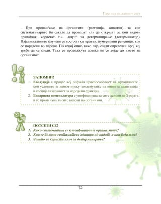 Pregled na `iviot svet
72
ZAPOMNI!
1. Evolucija e proces koj opfa}a prisposobenost na organizmite
kon uslovite za `ivot preku zgolemuvawe na nivnata adaptacija
i specijaliziranost za odredeni funkcii.
2. Binarnata nomenklatura e unificirana za site delovi na Zemjata
i se primenuva za site vidovi na organizmi.
POTSETI SE!
1. Kako sistematski se klasificiraat organizmite?
2. Koi se pomali sistamatski edinici od vidot, a koi pogolemi?
3. Zo{to se koristi klu~ za determinirawe?
Pri pronao|awe na organizmi (rastenija, `ivotni) za koi
sistemati~arite bi sakale da proverat ili da otkrijat od koi vidovi
pripa|aat, koristat t.n. „klu~“ za determinirawe (determinator).
Najednostavnite klu~evi se sostojat od kratki, numerirani re~enici, koi
se poredeni vo parovi. Po sekoj opis, kako par, sledi opredelen broj koj
treba da se sledi. Taka se prodol`uva dodeka ne se dojde do imeto na
organizmot.
 