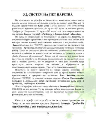 Pregled na `iviot svet
74
3.2. SISTEM NA PET CARSTVA
Vo po~etocite na razvojot na biologijata, kako nauka, imalo mnogu
napori za da se napravi vistinskata podelba na `iviot svet. Prv koj gi
podelil organizmite bil Karl Line (Carolus Linnaeus, 1707–1778) spored
rabotata na Aristotel (Aristotle, 384 pr.n.e.–322 pr.n.e.) i negoviot u~enik
Teofrastus (Theophrastus, 371 pr.n.e.–287 pr.n.e.), koj gi deli organizmite na
dve carstva: Regnum Vegetabile - Rastenija i Regnum Animale - @ivotni.
Po nego, so otkrivaweto na mikroskopot, od strana na Levenhuk, se
otkriva nova grupa organizmi za koi prethodno lu|eto ne bile svesni deka
postojat poradi nivnite mikroskopski dimenzii - mikroorganizmite.
Hekel (Ernst Haeckel, 1934-1919) predlaga treto carstvo na ednokleto~ni
organizmi - Protista. Potpiraj}i se na Darvinovata teorija za evolucija
(1859), Hekel gi obedinuva dotoga{ poznatite rastitelni i `ivotinski
vidovi i se obiduva da doka`e deka tie nastanale od zedni~ki predci -
„Radix Communis Organisatorum”. Toga{ po sé izgleda toj nemal jasna
pretstava za podelbata na Protista i raznovidnosta na ova carstvo (kako
{to e poznato deneska), no so sigurnost se znae deka negovata ideja
pretstavuva golem napredok vo naukata i vbrojuvaweto na
mikroorganizmite vo edno carstvo (Protista) e sosema opravdano.
Podelbata na `ivite organizmi na ~etiri carstva poteknuva so
otkritieto na elektronskiot mikroskop koga se pravi razlika pome|u
prokariotskite i eukariotskite organizmi. Taka, Kopland (Herbert
Copeland, 1902-1968) gi opi{uva slednive carstva: Monera (Prokarioti-
bakterii i modrozeleni algi), Protisti (Eukarioti: algi, gabi i
protozoa), Rastenija i @ivotni.
Denes se prifa}a poslednata podelba spored Vitaker (Robert Whittaker,
1920-1980) na pet carstva. Toj gi opi{uva gabite kako oddelna forma so
svoi unikatni karakteristiki, koi ne pripa|aat celosno nitu kon
rastenijata, nitu kon `ivotnite.
Op{to e prifatena podelbata, na site `ivi organizmi na
Zemjata, na pet golemi carstva (Regnum): Monera, Protista
(Protocista), Gabi, Rastenija i @ivotni.
 