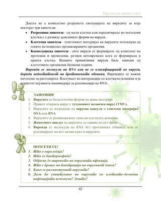 Pregled na `iviot svet
82
POTSETI SE!
1. [to e virologija?
2. [to se bakteriofagi?
3. Objasni go {ireweto na virusnata ifekcija.
4. [to e proces na penetracija na virusniot genom?
5. Kako se razmno`uvaat virusite?
6. Dali po uni{tuvawe na virusite vo kletkata-doma}in
infekcijata is~eznuva? Zo{to?
ZAPOMNI!
1. Virusite se beskleto~ni formi na `iva materija.
2. Prviot otkrien virus e tutunoviot mozai~en virus (TMV).
3. Virusite se izgradeni od virusna kapsula i genetski materijal
DNA ili RNA.
4. Virusite se razmno`uvaat samo vo kletkata-doma}in.
5. @ivotniot ciklus na virusite se odviva vo pet fazi.
6. Viroidi se molekuli na RNA bez proteinska obvivka, koi se
repliciraat na ist na~in kako i virusite.
Dosega ne e kompletno razjasneta evolucijata na virusite za koja
postojat tri hipotezi:
 Regresivna hipoteza - od mali kletki koi parazitirale vo pogolemi
kletki s e razvile dene{nite formi na virusi.
 Kleto~na hipoteza - genetskiot materijal na virusite poteknuva od
genite na povisoko organiziranite organizmi.
 Koevoluciska hipoteza - site virusi se formirale od kompleks na
proteini i hromozomi, re~isi istovremeno koga se formirala i
prvata kletka. Vakvite primitivni virusi bile zavisni od
kleto~nite organizmi bilioni godini.
Viroidi se molekuli na RNA koi ne se klasificiraat vo virusi,
poradi nedostatokot na proteinskata obvivka. Viroidite se va`ni
patogeni za rastenijata. Vleguvaat vo interakcija so kletkata-doma}in i ja
koristat nejzinata ma{inerija za replikacija na RNA.
 