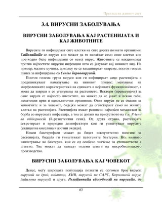 Pregled na `iviot svet
83
3.4. VIRUSNI ZABOLUVAWA
VIRUSNI ZABOLUVAWA KAJ RASTENIJATA I
KAJ @IVOTNITE
Virusite gi inficiraat site kletki na site dosega poznati organizmi.
Satelitite se virusi koi mo`at da gi napa|aat samo onie kletki koi
prethodno bile inficirani so nekoj virus. @ivotnite se vakciniraat
protiv naj~estite virusni infekcii {to se javuvaat kaj nivniot vid. Na
primer, malite ku~iwa, dokolku ne se vakciniraat navreme, postoi golema
{ansa za inficirawe so Canine parvovirusot.
Postoi golema grupa virusi koi gi inficiraat samo rastenijata i
predizvikuvaat namaluvawe na nivniot prinos, menuvawe na
morfolo{kite karakteristiki na edinkata i nejzinata funkcionalnost, a
mo`e da zavr{i i so uginuvawe na rastenieto. Vektori (prenesuva~i) za
ovie virusi se naj~esto insektite, no mo`at da se javat i nekoi gabi,
nematodni crvi i ednokleto~ni organizmi. Ovie virusi ne se opasni za
`ivotnite i za ~ovekot, bidej}i mo`at da egzistiraat samo vo `ivite
kletki na rastenijata. Rastenijata imaat razvieno najmo}en mehanizam za
borba so virusnata infekcija, a toa se dol`i na prisustvoto na t.n. R-geni
za otpornost (R-rezistentni geni). Od druga strana, rastenijata
sekretiraat i prirodni dezinfektori koi gi uni{tuvaat virusite
(salicilna kiselina i azotni oksidi).
Nekoi bakterifagi mo`at da bidat isklu~itelno polezni za
rastenijata, bidej}i gi uni{tuvaat patogenite bakterii. No, nivnoto
navleguvawe vo bakterii, koi se od osobeno zna~ewe za stopanstvoto e
{tetno. Tie mo`at da nanesat golemi {teti na mikrobiolo{koto
proizvodstvo.
VIRUSNI ZABOLUVAWA KAJ ^OVEKOT
Denes, me|u {irokata populacija poznati se orgomen broj virusi:
virusot na grip, sipanici, HIV, virusot na SARS, Bornoviot virus,
papiloma virusot i drugi. Relativnata sposobnost na virusite, da
 
